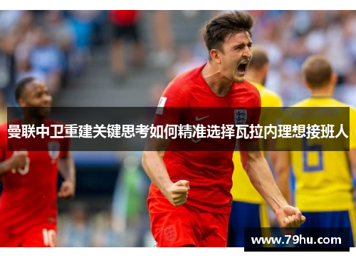 曼联中卫重建关键思考如何精准选择瓦拉内理想接班人